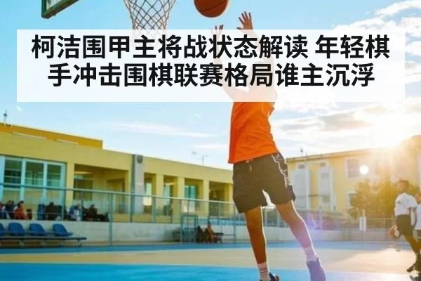 柯洁围甲主将战状态解读 年轻棋手冲击围棋联赛格局谁主沉浮
