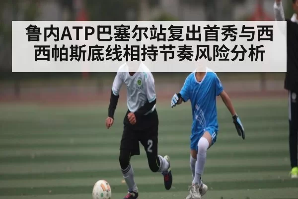 鲁内ATP巴塞尔站复出首秀与西西帕斯底线相持节奏风险分析